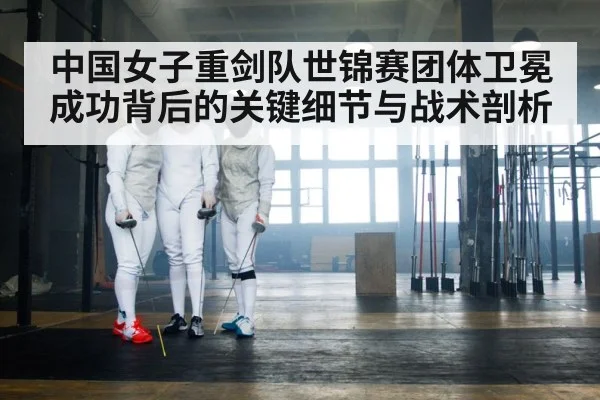 中国女子重剑队世锦赛团体卫冕成功背后的关键细节与战术剖析