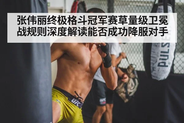 张伟丽终极格斗冠军赛草量级卫冕战规则深度解读能否成功降服对手